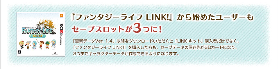 『ファンタジーライフ LINK!』から始めたユーザーもセーブスロットが3つに！「更新データVer. 1.4」以降をダウンロードいただくと「LINK!キット」購入者だけでなく、『ファンタジーライフ LINK!』を購入した方も、セーブデータの保存先がSDカードになり、3つまでキャラクターデータが作成できるようになります。