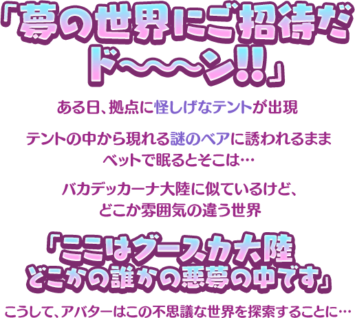 「夢の世界にご招待だ ド～～～ン！！」ある日拠点に怪しげなテントが出現 テントの中から現れる謎のベアに誘われるままベットで眠るとそこは… バカデッカーナ大陸に似ているけど、どこか雰囲気の違う世界 「ここはグースカ大陸 どこかの誰かの悪夢の中です」こうして、アバターはこの不思議な世界を探索することに…