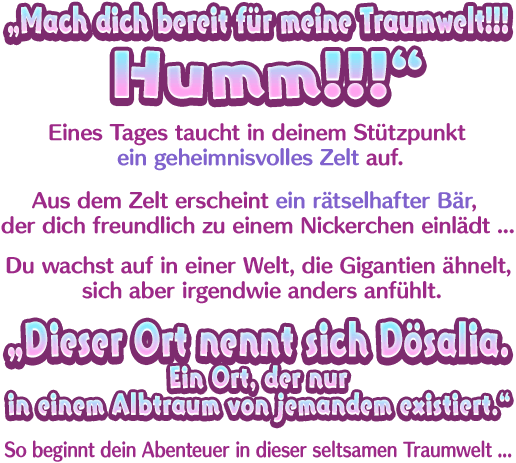 „Mach dich bereit für meine Traumwelt!!! Humm!!!“ Eines Tages taucht in deinem Stützpunkt ein geheimnisvolles Zelt auf. Aus dem Zelt erscheint ein rätselhafter Bär, der dich freundlich zu einem Nickerchen einlädt … Du wachst auf in einer Welt, die Gigantien ähnelt, sich aber irgendwie anders anfühlt. „Dieser Ort nennt sich Dösalia. Ein Ort, der nur in einem Albtraum von jemandem existiert.“ So beginnt dein Abenteuer in dieser seltsamen Traumwelt ...