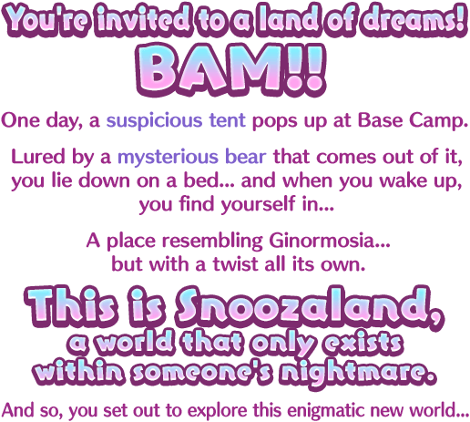 You're invited to a land of dreams! BAM!! One day, a suspicious tent pops up at Base Camp. Lured by a mysterious bear that comes out of it, you lie down on a bed... and when you wake up, you find yourself in... A place resembling Ginormosia... but with a twist all its own. This is Snoozaland, a world that only exists within someone's nightmare. And so, you set out to explore this enigmatic new world...