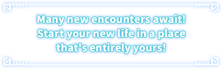 Many new encounters await! Start your new life in a place that's entirely yours!