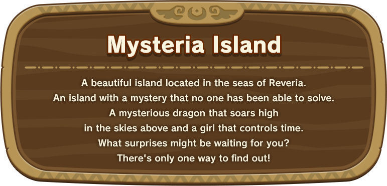 Mysteria Island A beautiful island located in the seas of Reveria.An island with a mystery that no one has been able to solve.A mysterious dragon that soars high in the skies above and a girl that controls time.What surprises might be waiting for you? There's only one way to find out!