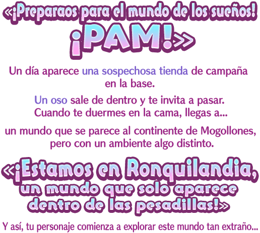 «¡Preparaos para el mundo de los sueños! ¡PAM!» Un día aparece una sospechosa tienda de campaña en la base. Un oso sale de dentro y te invita a pasar. Cuando te duermes en la cama, llegas a… un mundo que se parece al continente de Mogollones, pero con un ambiente algo distinto. «¡Estamos en Ronquilandia, un mundo que solo aparece dentro de las pesadillas!» Y así, tu personaje comienza a explorar este mundo tan extraño...