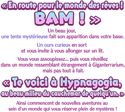 « En route pour le monde des rêves ! BAM ! » Un beau jour, une tente mystérieuse fait son apparition dans votre base. Un ours curieux en sort et vous invite à vous allonger sur un lit. Vous vous assoupissez... puis vous réveillez dans un monde ressemblant étrangement à Giganterrarium, mais pas tout à fait. « Te voici à Hypnagogia, au beau milieu du cauchemar de quelqu'un. » Ainsi commencent de nouvelles aventures au sein d'un monde qui vous réserve plein de mystères !