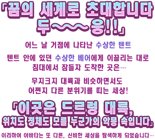 「꿈의 세계로 초대합니다 두~~~웅!!」 어느 날 거점에 나타난 수상한 텐트 텐트 안에 있던 수상한 베어에게 이끌리는 대로 침대에서 잠들자 도착한 곳은… 무지크지 대륙과 비슷하면서도 어쩐지 다른 분위기를 띠는 세상! 「이곳은 드르렁 대륙, 위치도 정체도 모를 누군가의 악몽 속입니다」 이리하여 아바타는 또 다른, 신비한 세상을 탐색하게 되었습니다…