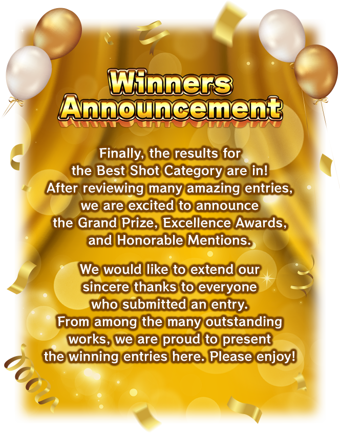 [Winners Announcement] Finally, the results for the Best Shot Category are in! After reviewing many amazing entries, we are excited to announce the Grand Prize, Excellence Awards, and Honorable Mentions. We would like to extend our sincere thanks to everyone who submitted an entry. From among the many outstanding works, we are proud to present the winning entries here. Please enjoy!