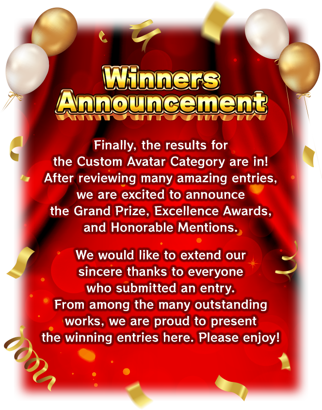 [Winners Announcement] Finally, the results for the Custom Avatar Category are in! After reviewing many amazing entries, we are excited to announce the Grand Prize, Excellence Awards, and Honorable Mentions. We would like to extend our sincere thanks to everyone who submitted an entry. From among the many outstanding works, we are proud to present the winning entries here. Please enjoy!