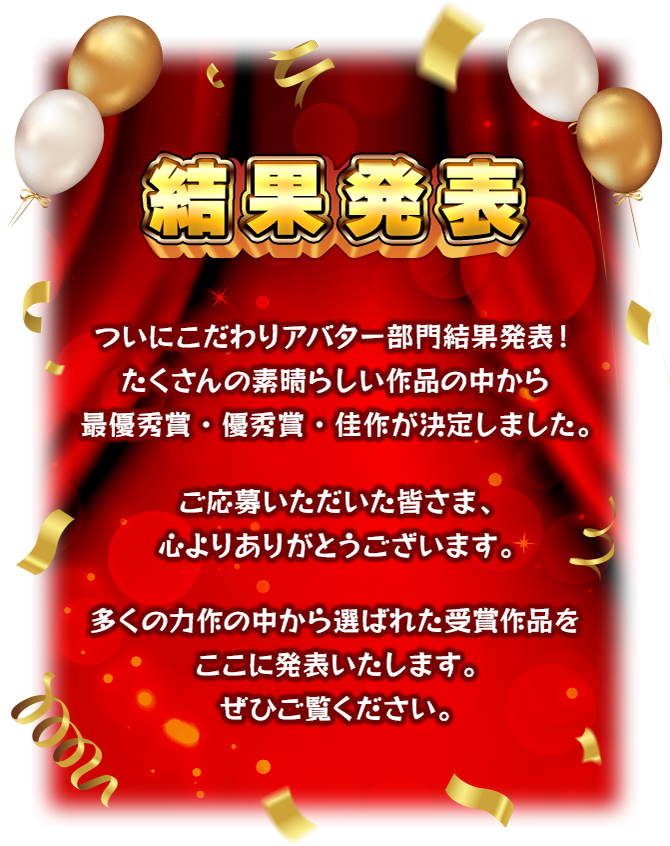 【結果発表】 ついにこだわりアバター部門結果発表！ たくさんの素晴らしい作品の中から最優秀賞・優秀賞・佳作が決定しました。ご応募いただいた皆さま、心よりありがとうございます。多くの力作の中から選ばれた受賞作品をここに発表いたします。ぜひご覧ください。