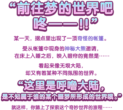 “前往梦的世界吧咚——！！”某一天，据点里出现了一顶奇怪的帐篷。受从帐篷中现身的神秘大熊邀请，在床上入睡之后，映入眼帘的竟然是……看起来像无垠大陆，却又有着某种不同氛围的世界。“这里是呼噜大陆，是不知属于谁的某个噩梦所形成的世界哦。” 就这样，你踏上了探索这个奇妙世界的旅程……