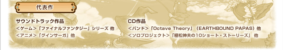 代表作　サウンドトラック作品　＜ゲーム＞「ファイナルファンタジー」シリーズ 他　＜アニメ＞「グインサーガ」他　CD作品　＜バンド＞「Octave Theory」（EARTHBOUND PAPAS）他　＜ソロプロジェクト＞「植松伸夫の10ショート・ストーリーズ」 他