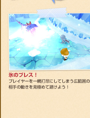 氷のブレス！
プレイヤーを一網打尽にしてしまう広範囲の攻撃。相手の動きを見極めて避けよう！