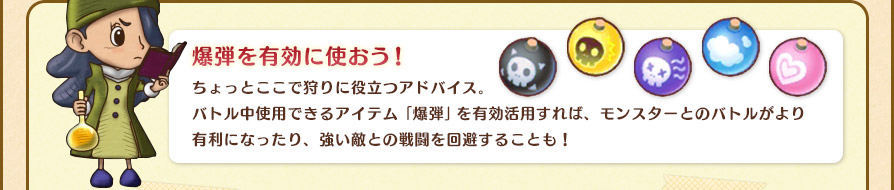 爆弾を有効に使おう！ちょっとここで狩りに役立つアドバイス。バトル中使用できるアイテム「爆弾」を有効活用すれば、モンスターとのバトルがより有利になったり、s強い敵との戦闘を回避することも！