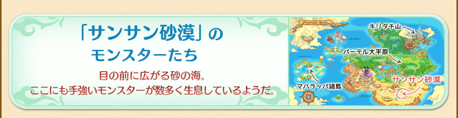 砂漠のモンスターたち
　目の前に広がる砂の海「サンサン砂漠」。ここにも手強いモンスターが数多く生息しているようだ。