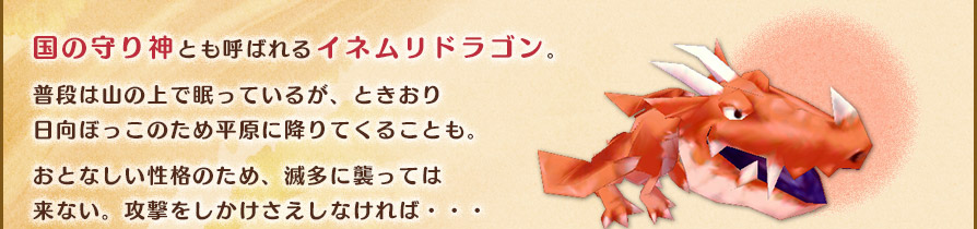 国の守り神とも呼ばれるイネムリドラゴン。普段は山の上で眠っているが、ときおり日向ぼっこのため平原に降りてくることも。おとなしい性格のため、滅多に襲っては来ない。攻撃をしかけさえしなければ・・・
