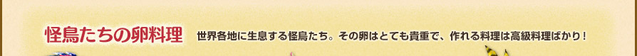 怪鳥たちの卵料理 世界各地に生息する怪鳥たち。その卵はとても貴重で、作れる料理は高級料理ばかり！