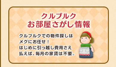 クルブルクお部屋さがし情報 クルブルクでの物件探しはメグにお任せ！はじめに引っ越し費用さえ払えば、毎月の家賃は不要。