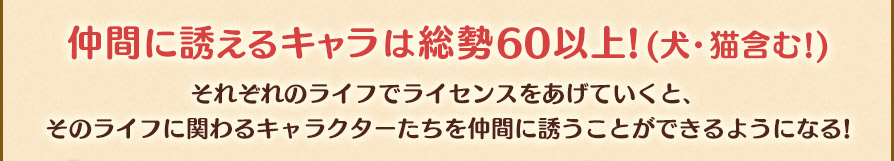 仲間に誘えるキャラは総勢60以上!(犬・猫含む!)それぞれのライフでライセンスをあげていくと、そのライフに関わるキャラクターたちを仲間に誘うことができるようになる!