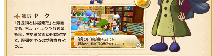 師匠 ヤーク 「錬金術とは爆発だ」と豪語する、ちょっとキケンな錬金術師。だが錬金術の腕は確かで、爆弾を作るのが得意なようだ。