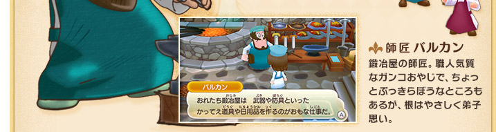 師匠 バルカン 鍛冶屋の師匠。職人気質なガンコおやじで、ちょっとぶっきらぼうなところもあるが、根はやさしく弟子思い。
