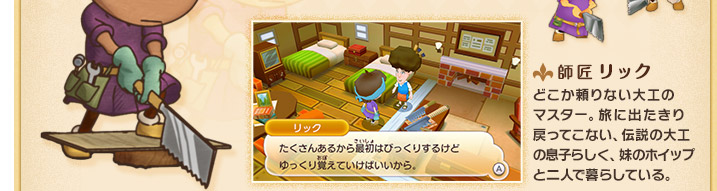 師匠 リック どこか頼りない大工の
マスター。旅に出たきり戻ってこない、伝説の大工の息子らしく、妹のホイップと二人で暮らしている。