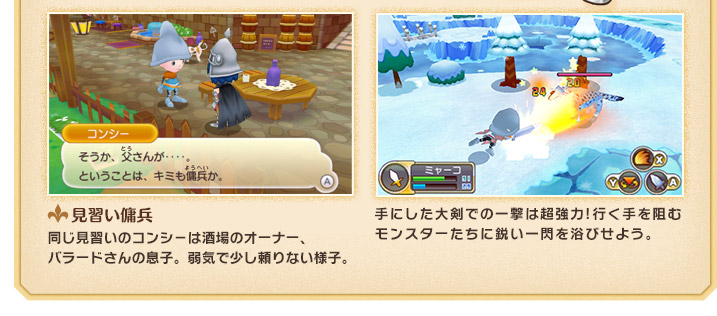 見習い傭兵　同じ見習いのコンシ－は酒場のオーナー、バラードさんの息子。弱気で少し頼りない様子。　手にした大剣での一撃は超強力!行く手を阻むモンスターたちに鋭い一閃を浴びせよう。