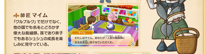 師匠 マイム 「クルブルク」でだけでなく、他の国でも名をとどろかす偉大な裁縫師。孫であり弟子でもあるシュシュの成長を楽しみに見守っている。