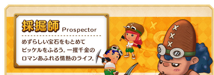採掘師 めずらしい宝石をもとめて
ピッケルをふるう。一攫千金のロマンあふれる情熱のライフ。