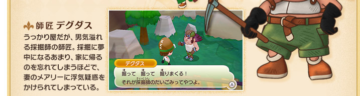 師匠 デグダス うっかり屋だが、男気溢れる採掘師の師匠。採掘に夢中になるあまり、家に帰るのを忘れてしまうほどで、妻のメアリーに浮気疑惑をかけられてしまっている。