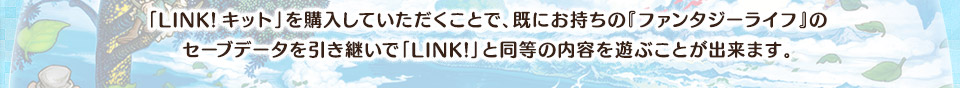 「LINK!キット」を購入していただくことで、既にお持ちの『ファンタジーライフ』のセーブデータを引き継いで「LINK!」と同等の内容を遊ぶことが出来ます。