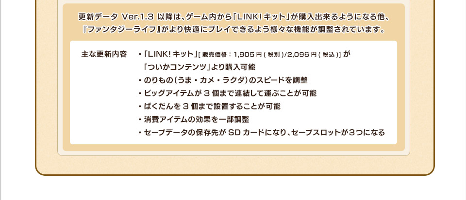 更新データ Ver.1.3 以降は、ゲーム内から「LINK!キット」が購入出来るようになる他、『ファンタジーライフ』がより快適にプレイできるよう様々な機能が調整されています。