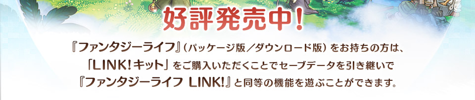 『ファンタジーライフ』（パッケージ版／ダウンロード版）をお持ちの方は、「LINK!キット」をご購入いただくことでセーブデータを引き継いで『ファンタジーライフ LINK!』と同等の機能を遊ぶことができます。