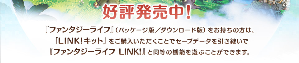 『ファンタジーライフ』（パッケージ版／ダウンロード版）をお持ちの方は、「LINK!キット」をご購入いただくことでセーブデータを引き継いで『ファンタジーライフ LINK!』と同等の機能を遊ぶことができます。