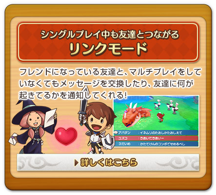 シングルプレイ中も友達とつながるリンクモード　フレンドになっている友達と、マルチプレイをしていなくてもメッセージを交換したり、友達に何が起きてるかを通知してくれる!　詳しくはこちら