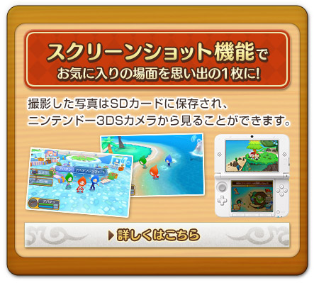 スクリーンショット機能でお気に入りの場面を思い出の1枚に!　撮影した写真はSDカードに保存され、ニンテンドー3DSカメラから見ることができます。　詳しくはこちら