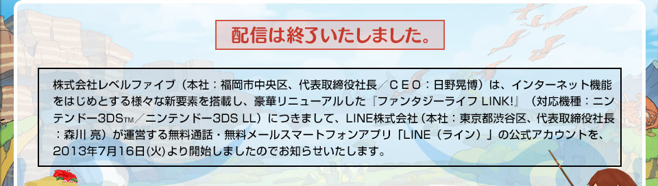株式会社レベルファイブ（本社：福岡市中央区、代表取締役社長／ＣＥＯ：日野晃博）は、インターネット機能をはじめとする様々な新要素を搭載し、豪華リニューアルした『ファンタジーライフ LINK!』（対応機種：ニンテンドー3DSTM／ニンテンドー3DS LL）につきまして、LINE株式会社（本社：東京都渋谷区、代表取締役社長：森川 亮）が運営する無料通話・無料メールスマートフォンアプリ「LINE（ライン）」の公式アカウントを、2013年7月16日(火)より開始しましたのでお知らせいたします。