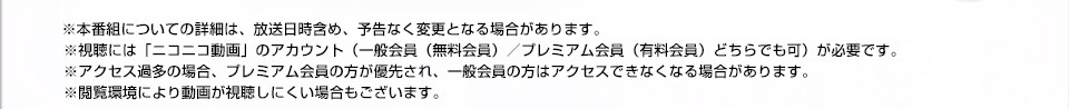 ※本番組についての詳細は、放送日時含め、予告なく変更となる場合があります。
※視聴には「ニコニコ動画」のアカウント（一般会員（無料会員）／プレミアム会員（有料会員）どちらでも可）が必要です。
※アクセス過多の場合、プレミアム会員の方が優先され、一般会員の方はアクセスできなくなる場合があります。
※閲覧環境により動画が視聴しにくい場合もございます。