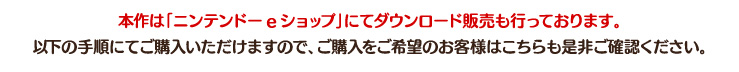 本作は「ニンテンドーeショップ」にてダウンロード販売も行っております。以下の手順にてご購入いただけますので、ご購入をご希望のお客様はこちらも是非ご確認ください。