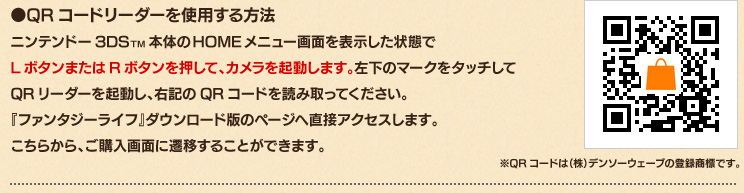 ●QRコードリーダーを使用する方法　ニンテンドー3DSTM本体のHOMEメニュー画面を表示した状態でLボタンまたはRボタンを押して、カメラを起動します。左下のマークをタッチしてQRリーダーを起動し、右記のQRコードを読み取ってください。『ファンタジーライフ』ダウンロード版のページへ直接アクセスします。こちらから、ご購入画面に遷移することができます。