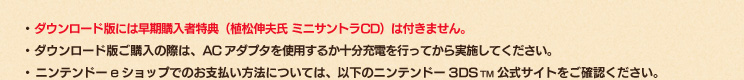 ・ダウンロード版には早期購入者特典（植松伸夫氏 ミニサントラCD）は付きません。・ダウンロード版ご購入の際は、ACアダプタを使用するか十分充電を行ってから実施してください。・ニンテンドーeショップでのお支払い方法については、以下のニンテンドー3DSTM公式サイトをご確認ください。