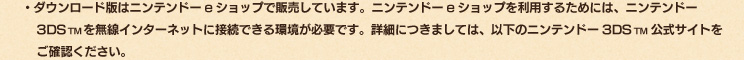 ・ダウンロード版はニンテンドーeショップで販売しています。ニンテンドーeショップを利用するためには、ニンテンドー3DSTMを無線インターネットに接続できる環境が必要です。詳細につきましては、以下のニンテンドー3DSTM公式サイトをご確認ください。