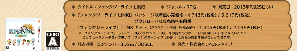 タイトル：ファンタジーライフ LINK! / ジャンル：RPG / 対応機種：ニンテンドー3DS（TM）/3DS LL / 発売日：2012年12月27日（木） / 希望小売価格：『ファンタジーライフ LINK!』[パッケージ版／ダウンロード版] 4,743円(税別) / 5,217円(税込) ファンタジーライフ』「LINK!キット」 1,905円(税別) / 2,096円(税込)※「LINK!キット」は『ファンタジーライフ』（パッケージ版・ダウンロード版）をお持ちの方が 『ファンタジーライフ LINK!』と同等の機能へアップデートするための商品です。 / CERO：A（全年齢対象） / 発売：株式会社レベルファイブ 
