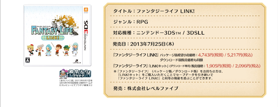タイトル：ファンタジーライフ LINK!
ジャンル：RPG
対応機種：ニンテンドー3DSTM / 3DSLL
発売予定日：2013年7月25日（木）
希望小売価格：
『ファンタジーライフ LINK!』[パッケージ版／ダウンロード版]  4,743円(税別)/5,217円(税込) ダウンロード版販売価格も同額
『ファンタジーライフ』「LINK!キット」1,905円(税別)/2,096円(税込)※「LINK!キット」は『ファンタジーライフ』（パッケージ版・ダウンロード版）をお持ちの方が   『ファンタジーライフ LINK!』と同等の機能へアップデートするための商品です。発売：株式会社レベルファイブ
