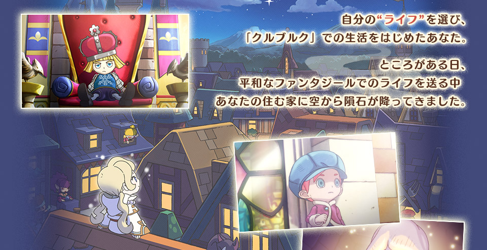 自分の“ライフ”を選び、『クルブルク』での生活をはじめたあなた。ところがある日、平和なファンタジールでのライフを送る中あなたの住む家に空から隕石が降ってきました。