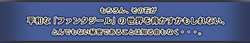 もちろん、その石が平和な『ファンタジール』の世界を脅かすかもしれない、とんでもない秘密であることは知る由もなく・・・。