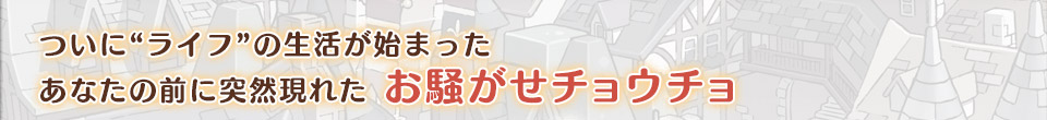 ついに“ライフ”の生活が始まった
あなたの前に突然現れた お騒がせチョウチョ