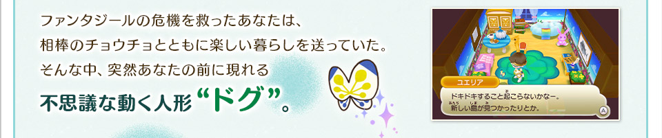 ファンタジールの危機を救ったあなたは、相棒のチョウチョとともに楽しい暮らしを送っていた。不思議な動く人形“ドグ”。