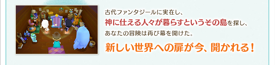 古代ファンタジールに実在し、神に仕える人々が暮らすというその島を探し、あなたの冒険は再び幕を開けた。新しい世界への扉が今、開かれる！