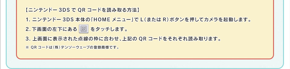 【ニンテンドー3DSでQRコードを読み取る方法】1.ニンテンドー3DS本体の「HOMEメニュー」でL（またはR）ボタンを押してカメラを起動します。2.下画面の左下にあるQRマークをタッチします。3.上画面に表示された点線の枠に合わせ、上記のQRコードをそれぞれ読み取ります。※ QRコードは（株）デンソーウェーブの登録商標です。