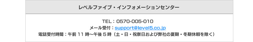 TEL： 0570-005-010
メール受付：support@level5.co.jp
電話受付時間：午前11時～午後5時（土・日・祝祭日および弊社の夏期・冬期休暇を除く）