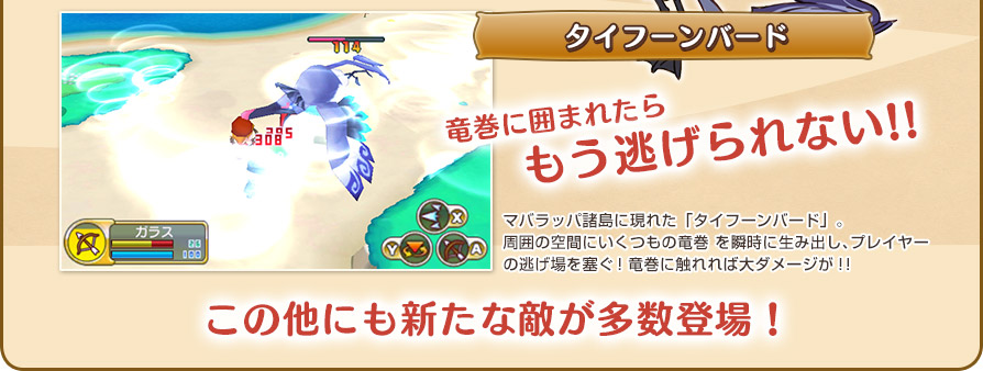 タイフーンバード／竜巻に囲まれたらもう逃げられない!!／マバラッパ諸島に現れた「タイフーンバード」。周囲の空間にいくつもの竜巻 を瞬時に生み出し、プレイヤーの逃げ場を塞ぐ！竜巻に触れれば大ダメージが！！／この他にも新たな敵が多数登場！